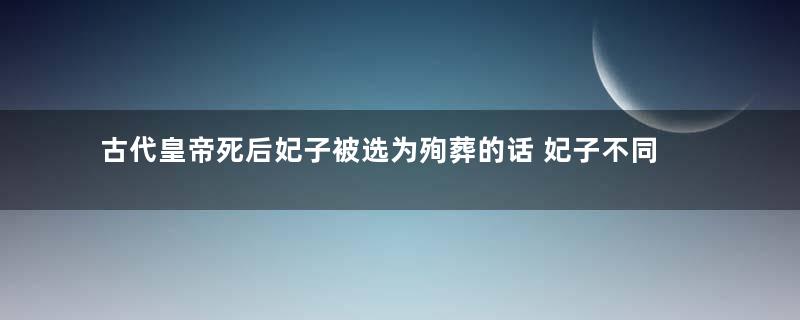 古代皇帝死后妃子被选为殉葬的话 妃子不同意怎么办